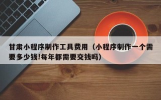 沭阳甘肃小程序制作工具费用（小程序制作一个需要多少钱!每年都需要交钱吗）