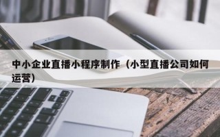 沭阳中小企业直播小程序制作（小型直播公司如何运营）