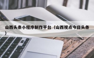 沭阳山西头条小程序制作平台（山西视点今日头条）